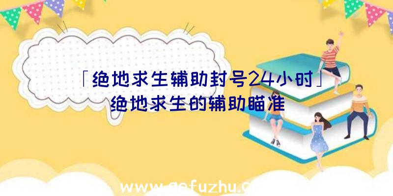 「绝地求生辅助封号24小时」|绝地求生的辅助瞄准